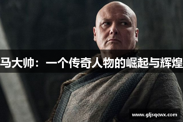 马大帅：一个传奇人物的崛起与辉煌