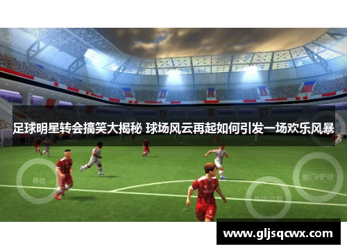 足球明星转会搞笑大揭秘 球场风云再起如何引发一场欢乐风暴