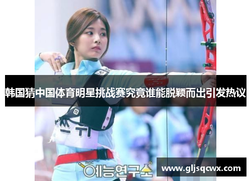 韩国猜中国体育明星挑战赛究竟谁能脱颖而出引发热议