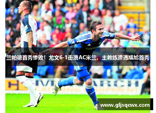 兰帕德首秀惨败！尤文6-1击溃AC米兰，主教练遭遇尴尬首秀